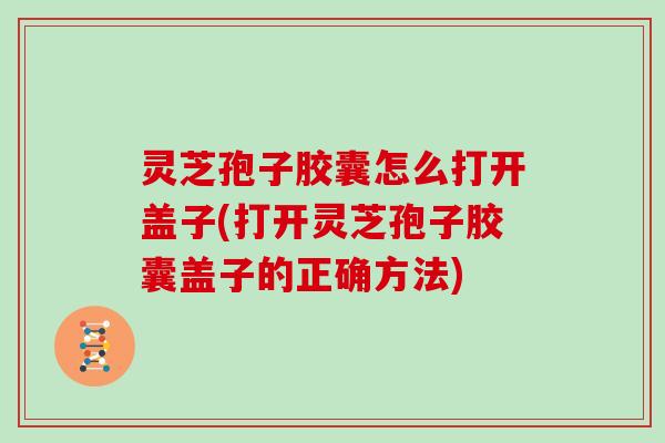 灵芝孢子胶囊怎么打开盖子(打开灵芝孢子胶囊盖子的正确方法)