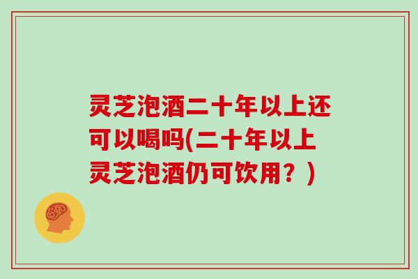 灵芝泡酒二十年以上还可以喝吗(二十年以上灵芝泡酒仍可饮用？)