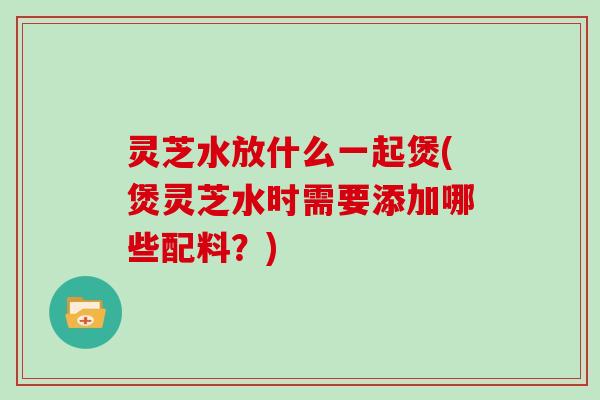 灵芝水放什么一起煲(煲灵芝水时需要添加哪些配料?)-第1张图片-灵芝大师 灵芝水放什么一起煲(煲灵芝水时需要添加哪些配料?)-第1张图片-灵芝大师