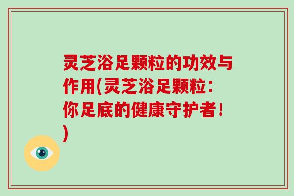 灵芝浴足颗粒的功效与作用(灵芝浴足颗粒:你足底的健康守护者!)-第1张图片-灵芝大师 灵芝浴足颗粒的功效与作用(灵芝浴足颗粒:你足底的健康守护者!)-第1张图片-灵芝大师