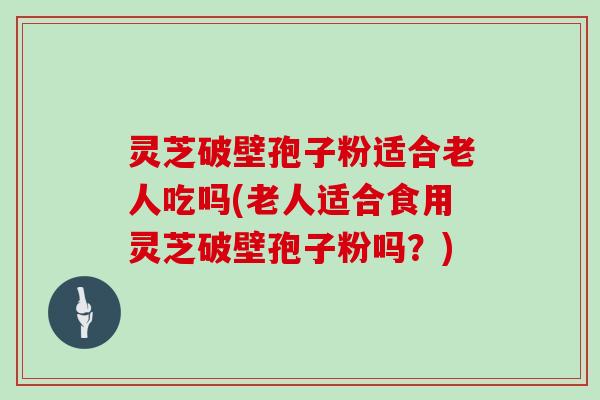 灵芝破壁孢子粉适合老人吃吗(老人适合食用灵芝破壁孢子粉吗？)