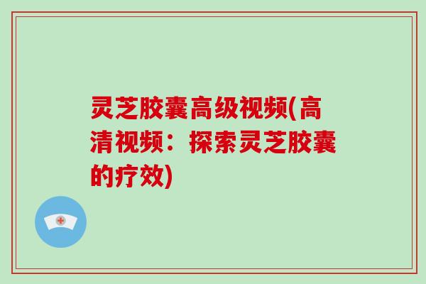 灵芝胶囊高级视频(高清视频：探索灵芝胶囊的疗效)