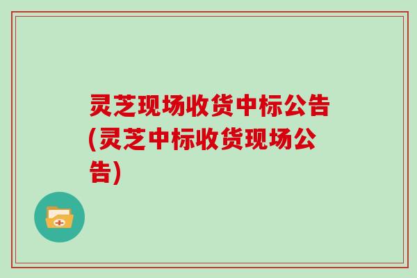 灵芝现场收货中标公告(灵芝中标收货现场公告)