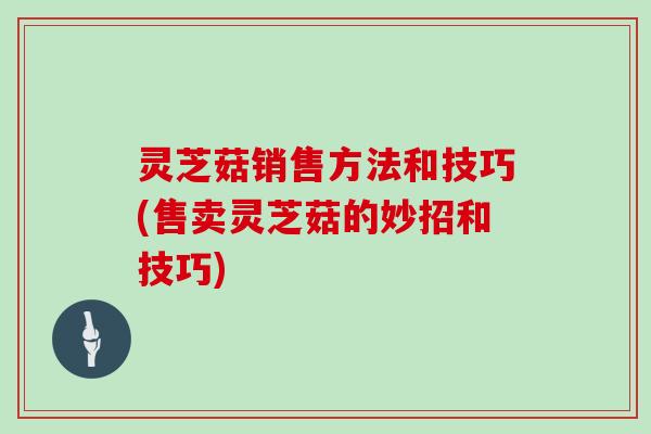 灵芝菇销售方法和技巧(售卖灵芝菇的妙招和技巧)