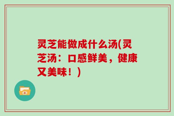 灵芝能做成什么汤(灵芝汤：口感鲜美，健康又美味！)