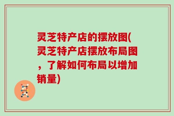 灵芝特产店的摆放图(灵芝特产店摆放布局图，了解如何布局以增加销量)