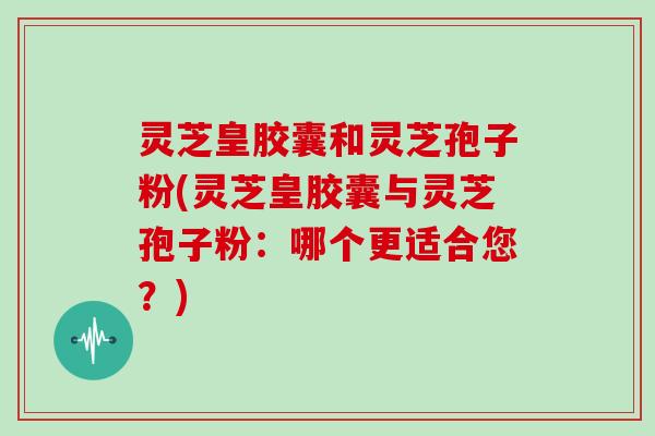 灵芝皇胶囊和灵芝孢子粉(灵芝皇胶囊与灵芝孢子粉：哪个更适合您？)