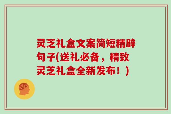 灵芝礼盒文案简短精辟句子(送礼必备，精致灵芝礼盒全新发布！)