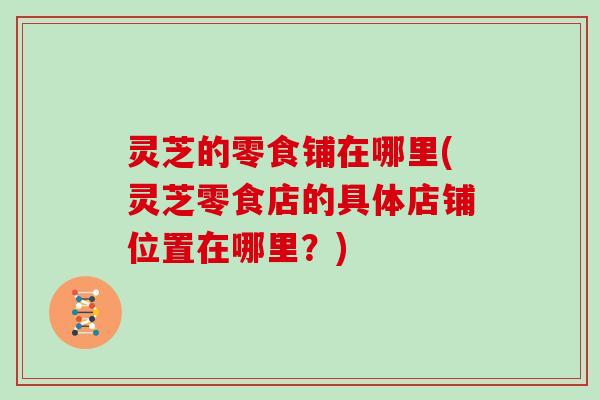 灵芝的零食铺在哪里(灵芝零食店的具体店铺位置在哪里？)