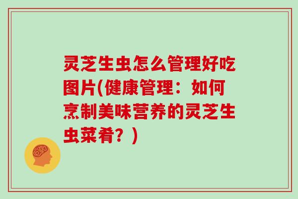 灵芝生虫怎么管理好吃图片(健康管理：如何烹制美味营养的灵芝生虫菜肴？)