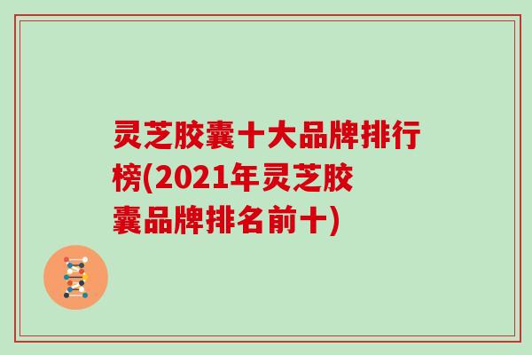 灵芝胶囊十大品牌排行榜(2021年灵芝胶囊品牌排名前十)