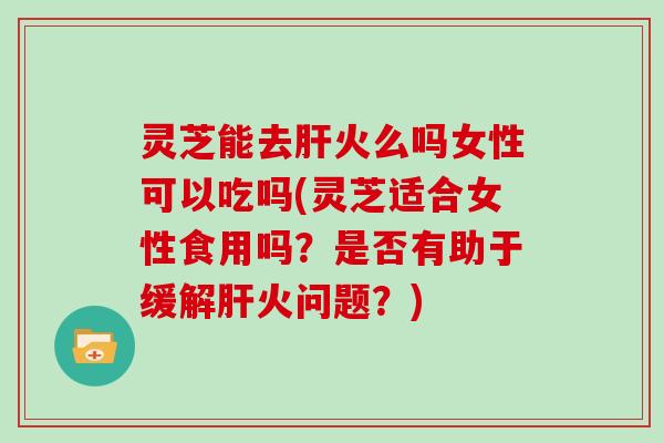 灵芝能去肝火么吗女性可以吃吗(灵芝适合女性食用吗？是否有助于缓解肝火问题？)