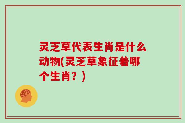 灵芝草代表生肖是什么动物(灵芝草象征着哪个生肖？)