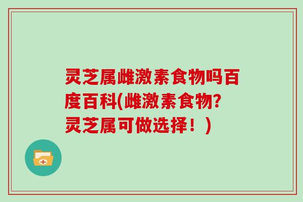 灵芝属雌激素食物吗百度百科(雌激素食物?灵芝属可做选择!)-第1张图片-灵芝大师 灵芝属雌激素食物吗百度百科(雌激素食物?灵芝属可做选择!)-第1张图片-灵芝大师
