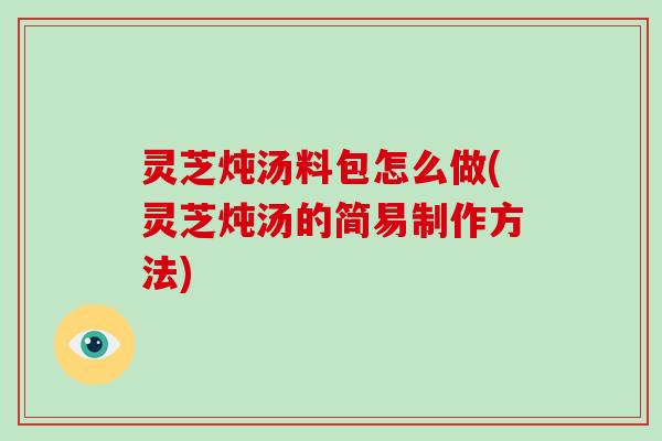 灵芝炖汤料包怎么做(灵芝炖汤的简易制作方法)