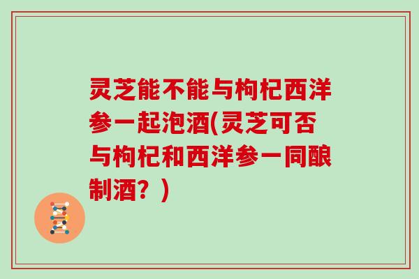 灵芝能不能与枸杞西洋参一起泡酒(灵芝可否与枸杞和西洋参一同酿制酒？)