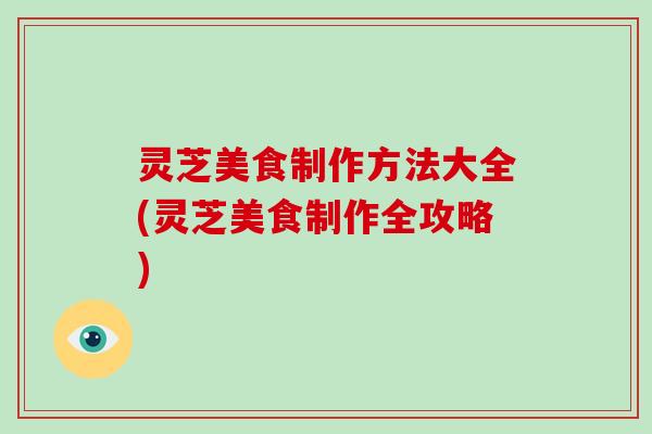灵芝美食制作方法大全(灵芝美食制作全攻略)