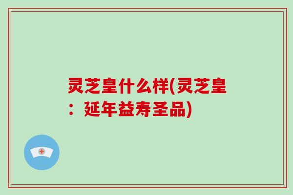 灵芝皇什么样(灵芝皇：延年益寿圣品)
