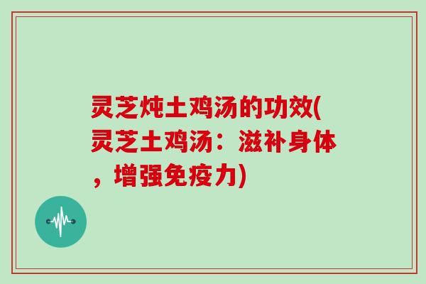灵芝炖土鸡汤的功效(灵芝土鸡汤：滋补身体，增强免疫力)