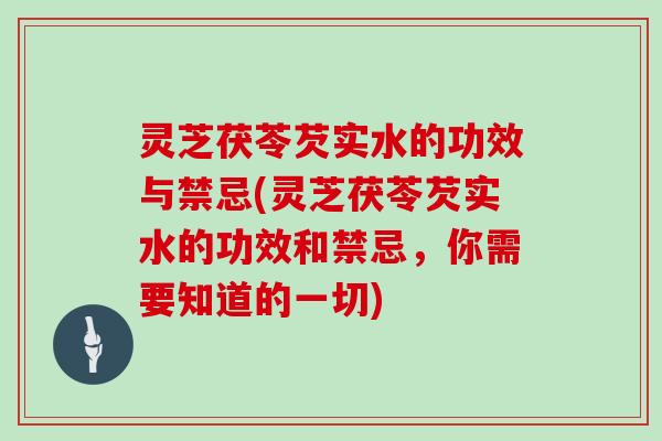 灵芝茯苓芡实水的功效与禁忌(灵芝茯苓芡实水的功效和禁忌，你需要知道的一切)