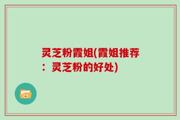 灵芝粉霞姐(霞姐推荐：灵芝粉的好处)