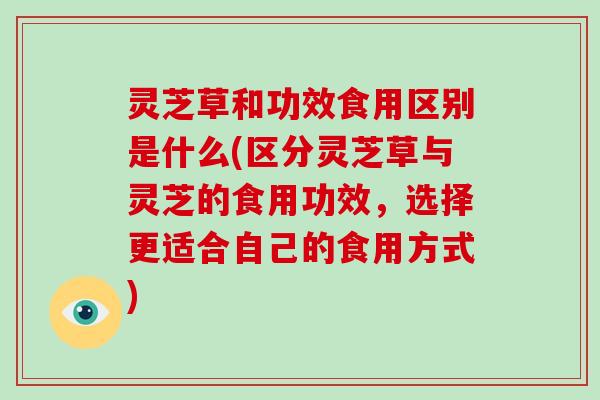灵芝草和功效食用区别是什么(区分灵芝草与灵芝的食用功效，选择更适合自己的食用方式)