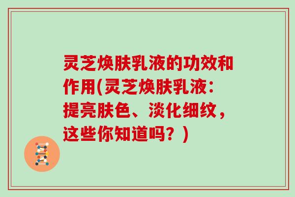 灵芝焕肤乳液的功效和作用(灵芝焕肤乳液：提亮肤色、淡化细纹，这些你知道吗？)