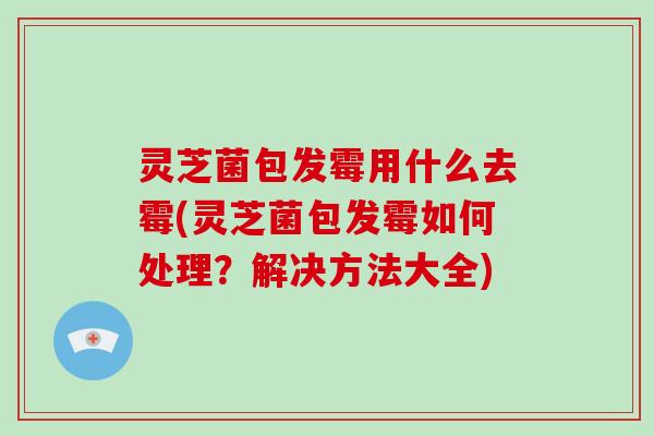灵芝菌包发霉用什么去霉(灵芝菌包发霉如何处理？解决方法大全)