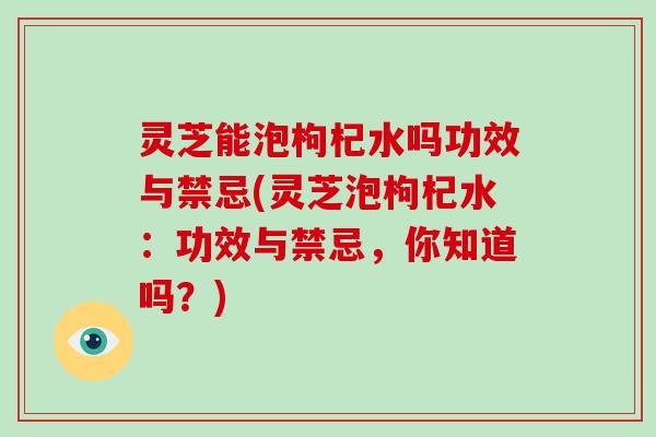 灵芝能泡枸杞水吗功效与禁忌(灵芝泡枸杞水：功效与禁忌，你知道吗？)