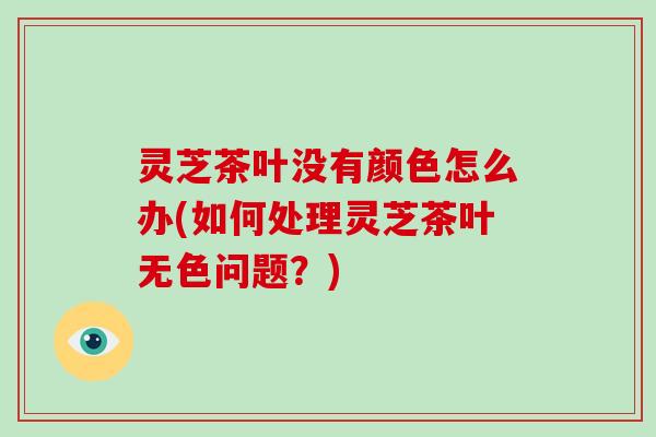 灵芝茶叶没有颜色怎么办(如何处理灵芝茶叶无色问题？)