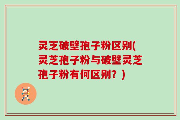 灵芝破壁孢子粉区别(灵芝孢子粉与破壁灵芝孢子粉有何区别？)