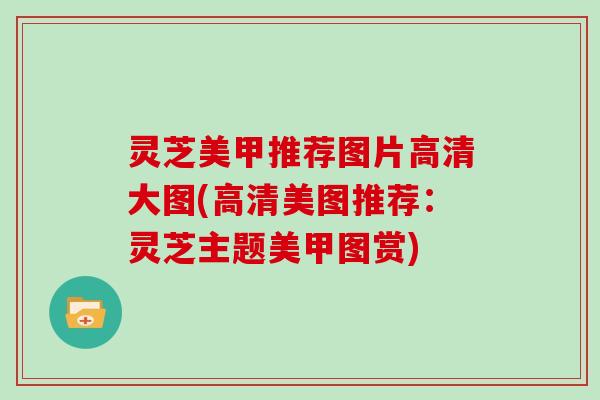 灵芝美甲推荐图片高清大图(高清美图推荐：灵芝主题美甲图赏)