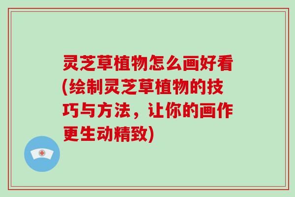 灵芝草植物怎么画好看(绘制灵芝草植物的技巧与方法，让你的画作更生动精致)