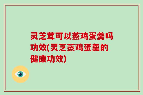 灵芝茸可以蒸鸡蛋羹吗功效(灵芝蒸鸡蛋羹的健康功效)