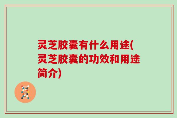 灵芝胶囊有什么用途(灵芝胶囊的功效和用途简介)