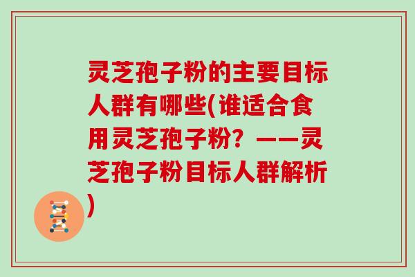 灵芝孢子粉的主要目标人群有哪些(谁适合食用灵芝孢子粉？——灵芝孢子粉目标人群解析)