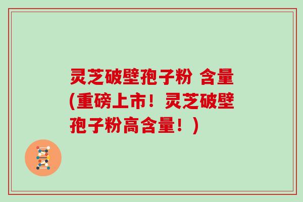 灵芝破壁孢子粉 含量(重磅上市！灵芝破壁孢子粉高含量！)