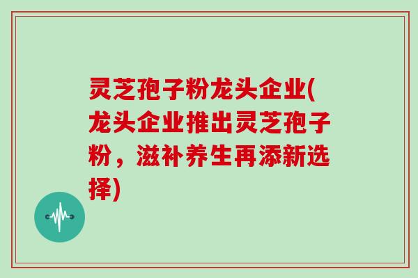 灵芝孢子粉龙头企业(龙头企业推出灵芝孢子粉,滋补养生再添新选择)-第1张图片-灵芝大师 灵芝孢子粉龙头企业(龙头企业推出灵芝孢子粉,滋补养生再添新选择)-第1张图片-灵芝大师