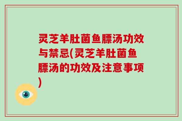 灵芝羊肚菌鱼膘汤功效与禁忌(灵芝羊肚菌鱼膘汤的功效及注意事项)