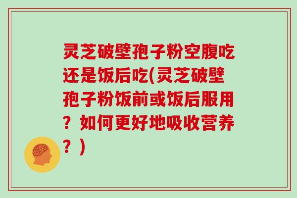 灵芝破壁孢子粉空腹吃还是饭后吃(灵芝破壁孢子粉饭前或饭后服用？如何更好地吸收营养？)