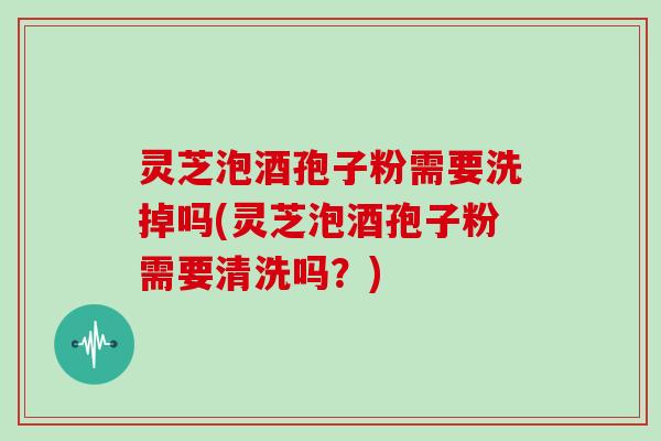 灵芝泡酒孢子粉需要洗掉吗(灵芝泡酒孢子粉需要清洗吗？)