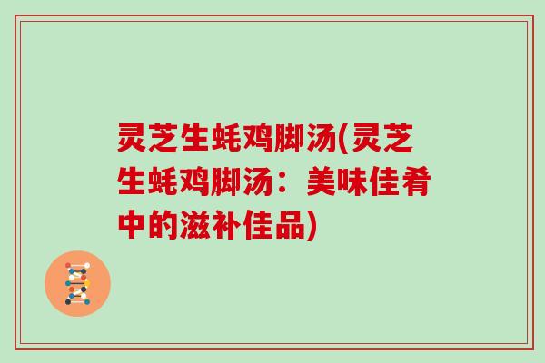灵芝生蚝鸡脚汤(灵芝生蚝鸡脚汤：美味佳肴中的滋补佳品)