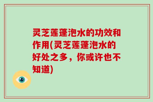 灵芝莲蓬泡水的功效和作用(灵芝莲蓬泡水的好处之多，你或许也不知道)