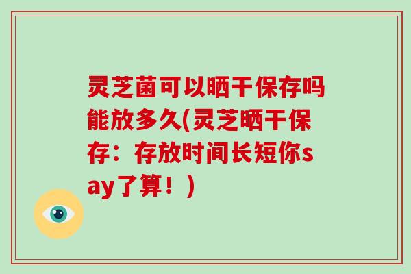 灵芝菌可以晒干保存吗能放多久(灵芝晒干保存：存放时间长短你say了算！)