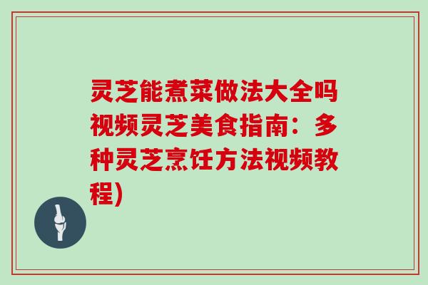 灵芝能煮菜做法大全吗视频灵芝美食指南：多种灵芝烹饪方法视频教程)