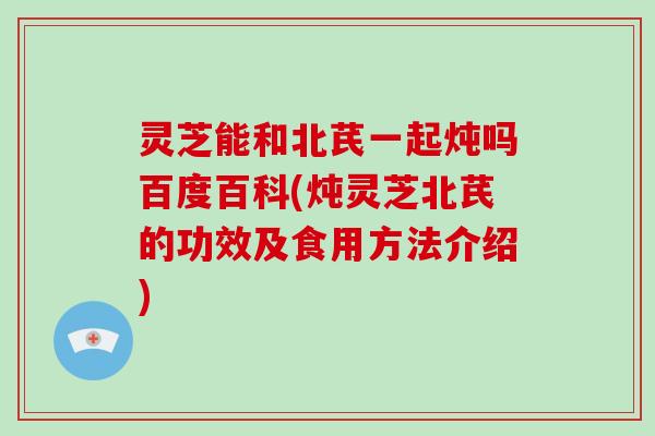 灵芝能和北芪一起炖吗百度百科(炖灵芝北芪的功效及食用方法介绍)-第1张图片-灵芝大师 灵芝能和北芪一起炖吗百度百科(炖灵芝北芪的功效及食用方法介绍)-第1张图片-灵芝大师