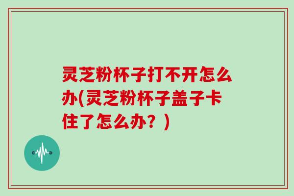 灵芝粉杯子打不开怎么办(灵芝粉杯子盖子卡住了怎么办？)