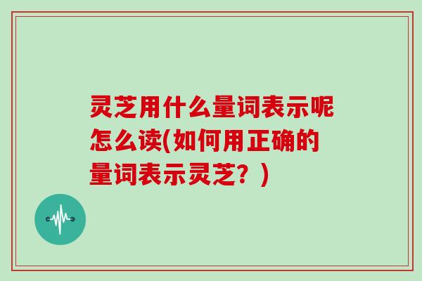 灵芝用什么量词表示呢怎么读(如何用正确的量词表示灵芝？)
