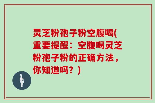 灵芝粉孢子粉空腹喝(重要提醒：空腹喝灵芝粉孢子粉的正确方法，你知道吗？)
