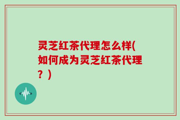 灵芝红茶代理怎么样(如何成为灵芝红茶代理？)